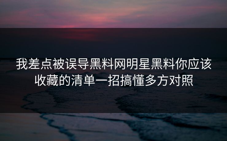 我差点被误导黑料网明星黑料你应该收藏的清单一招搞懂多方对照