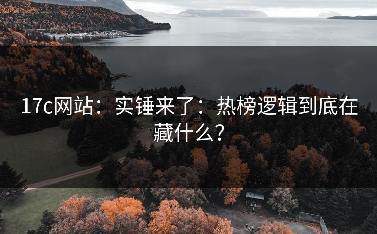 17c网站：实锤来了：热榜逻辑到底在藏什么？