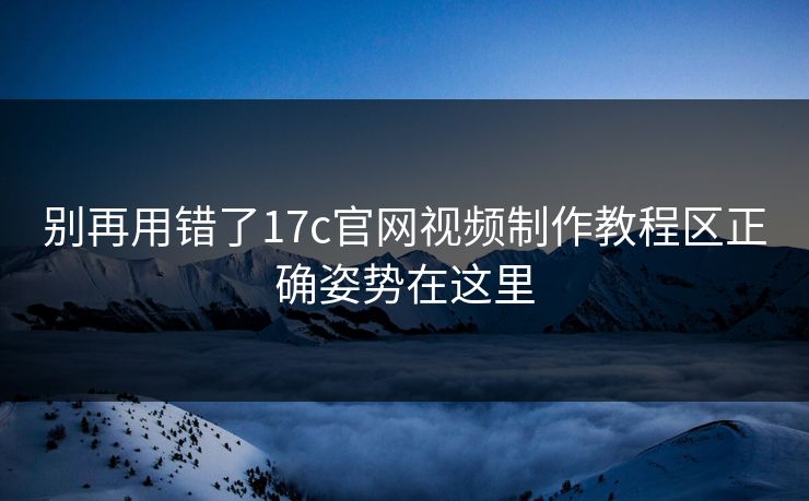别再用错了17c官网视频制作教程区正确姿势在这里