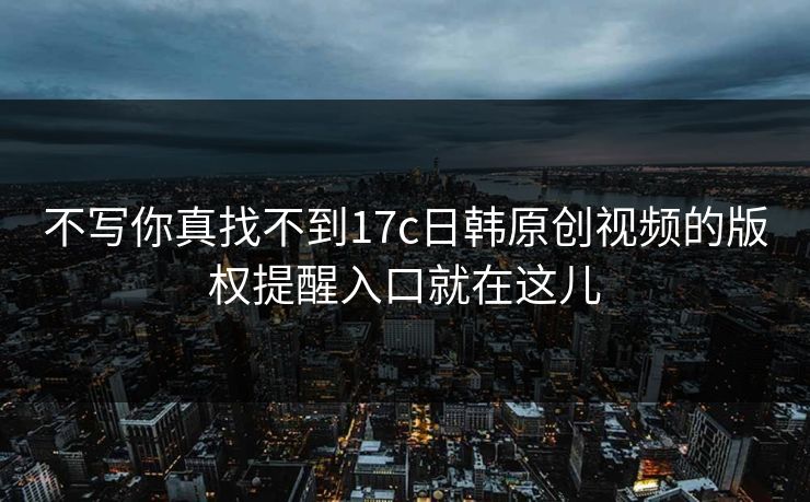 不写你真找不到17c日韩原创视频的版权提醒入口就在这儿