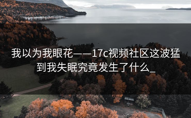 我以为我眼花——17c视频社区这波猛到我失眠究竟发生了什么_