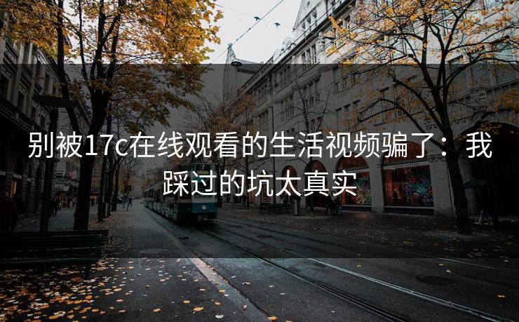 别被17c在线观看的生活视频骗了：我踩过的坑太真实
