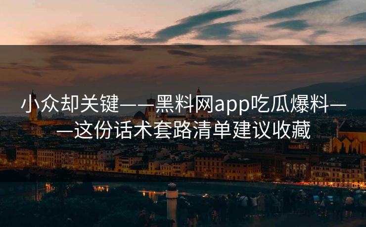 小众却关键——黑料网app吃瓜爆料——这份话术套路清单建议收藏