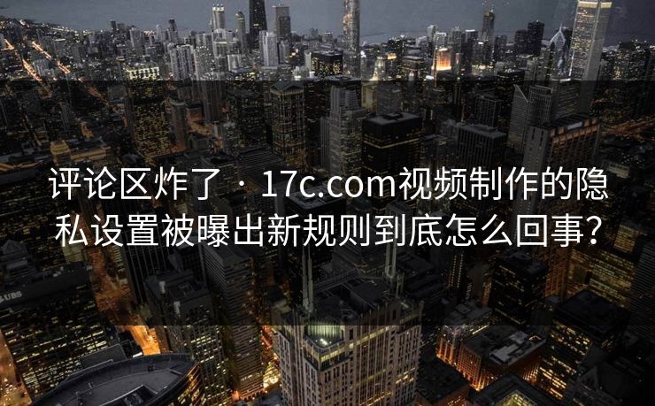 评论区炸了 · 17c.com视频制作的隐私设置被曝出新规则到底怎么回事？