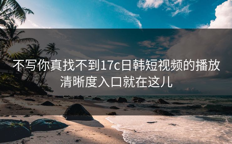 不写你真找不到17c日韩短视频的播放清晰度入口就在这儿