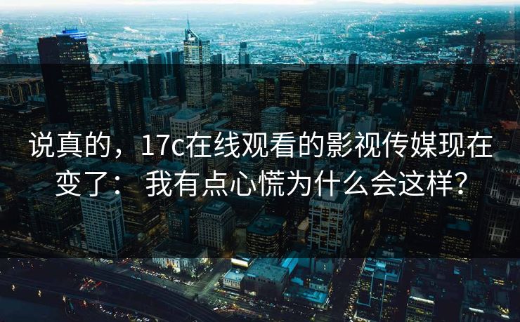 说真的，17c在线观看的影视传媒现在变了： 我有点心慌为什么会这样？