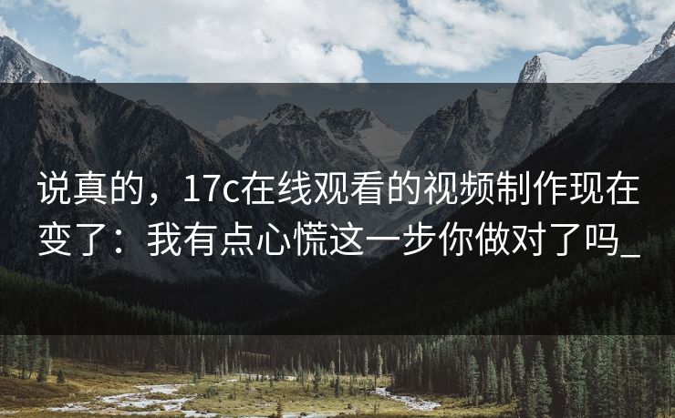 说真的，17c在线观看的视频制作现在变了：我有点心慌这一步你做对了吗_