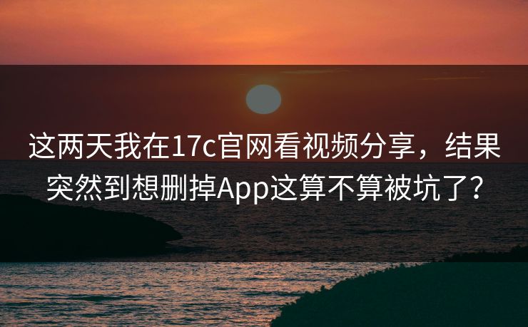 这两天我在17c官网看视频分享，结果突然到想删掉App这算不算被坑了？