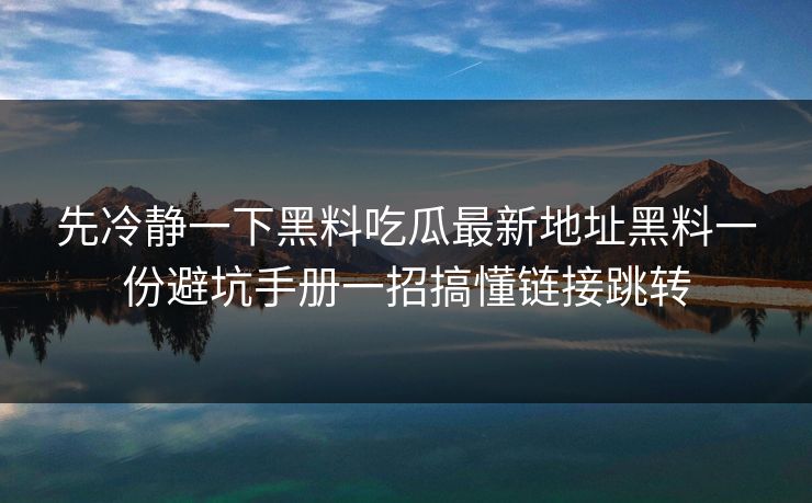 先冷静一下黑料吃瓜最新地址黑料一份避坑手册一招搞懂链接跳转