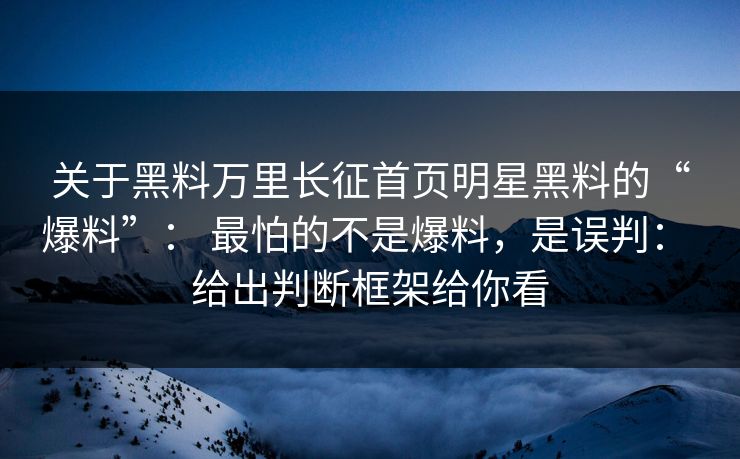 关于黑料万里长征首页明星黑料的“爆料”： 最怕的不是爆料，是误判： 给出判断框架给你看
