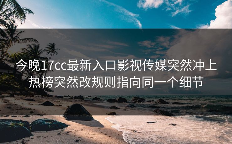 今晚17cc最新入口影视传媒突然冲上热榜突然改规则指向同一个细节