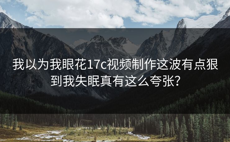 我以为我眼花17c视频制作这波有点狠到我失眠真有这么夸张？