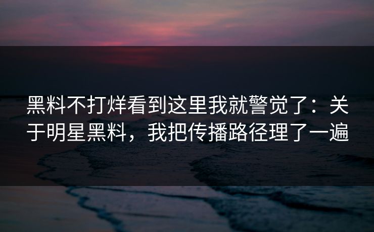 黑料不打烊看到这里我就警觉了：关于明星黑料，我把传播路径理了一遍