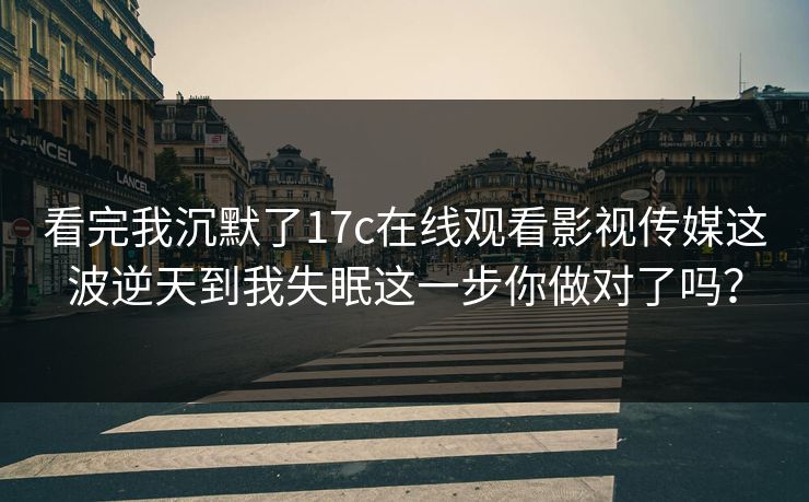 看完我沉默了17c在线观看影视传媒这波逆天到我失眠这一步你做对了吗？