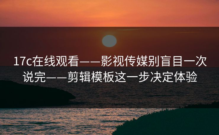 17c在线观看——影视传媒别盲目一次说完——剪辑模板这一步决定体验