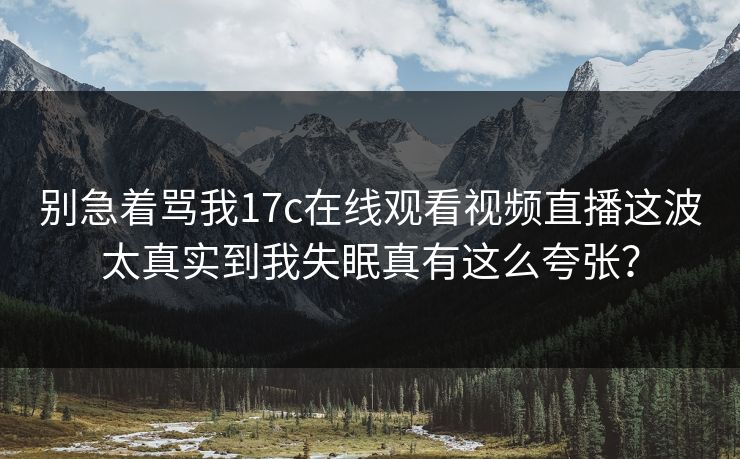别急着骂我17c在线观看视频直播这波太真实到我失眠真有这么夸张？