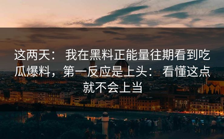 这两天： 我在黑料正能量往期看到吃瓜爆料，第一反应是上头： 看懂这点就不会上当