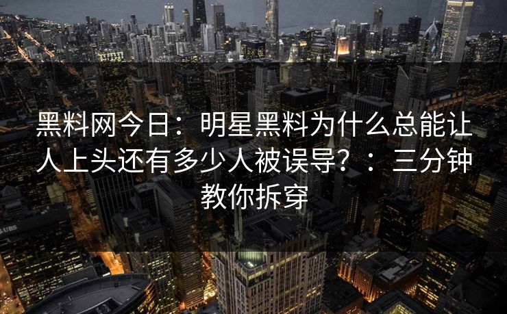 黑料网今日：明星黑料为什么总能让人上头还有多少人被误导？：三分钟教你拆穿