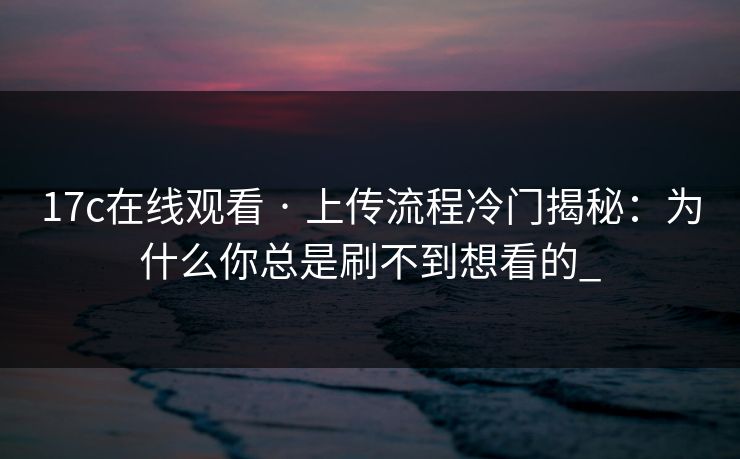 17c在线观看 · 上传流程冷门揭秘：为什么你总是刷不到想看的_