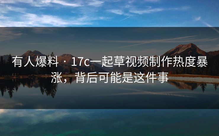 有人爆料 · 17c一起草视频制作热度暴涨，背后可能是这件事