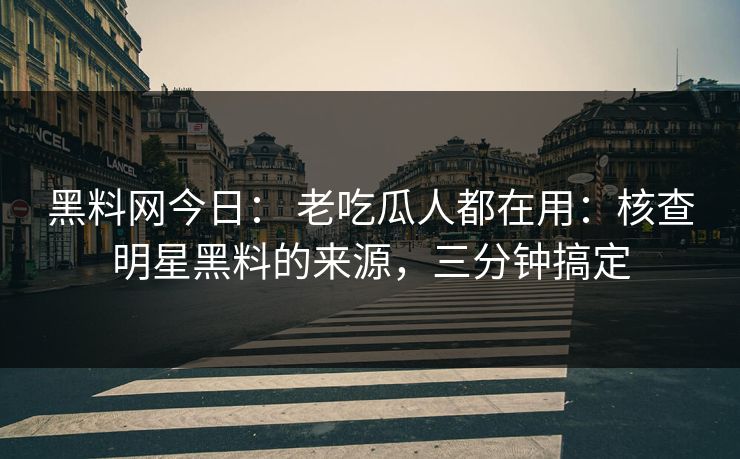 黑料网今日： 老吃瓜人都在用：核查明星黑料的来源，三分钟搞定