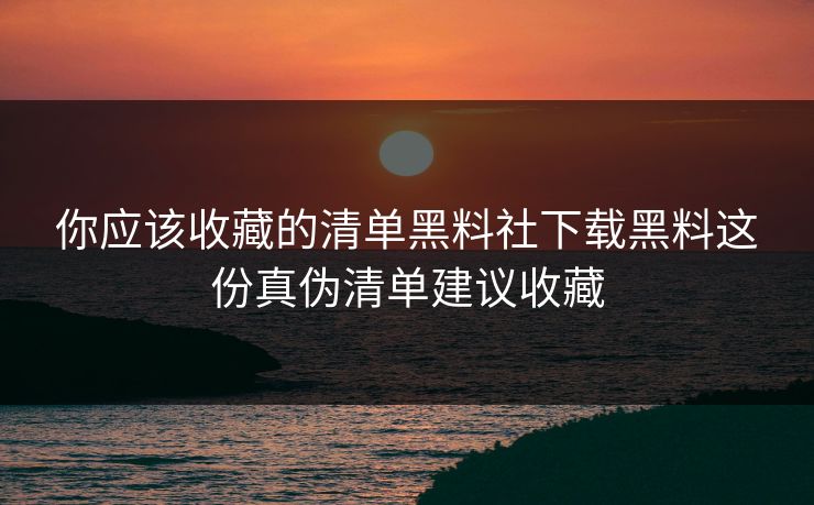 你应该收藏的清单黑料社下载黑料这份真伪清单建议收藏