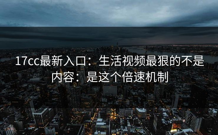 17cc最新入口：生活视频最狠的不是内容：是这个倍速机制
