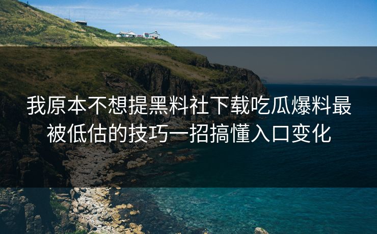 我原本不想提黑料社下载吃瓜爆料最被低估的技巧一招搞懂入口变化