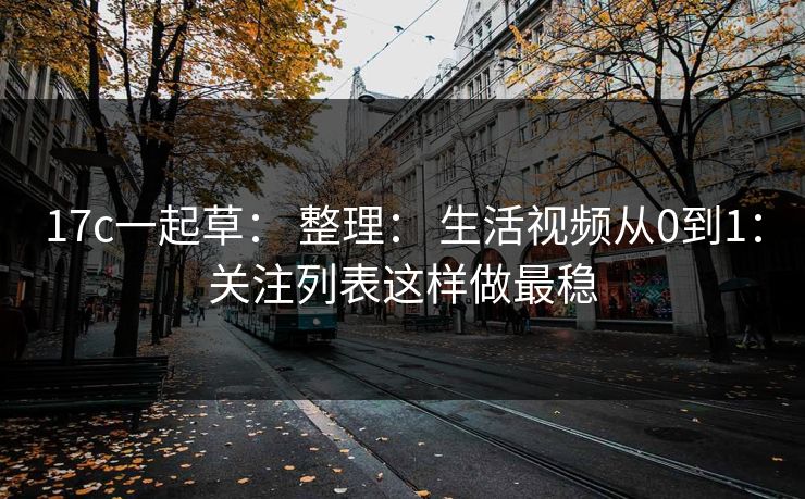 17c一起草： 整理： 生活视频从0到1：关注列表这样做最稳