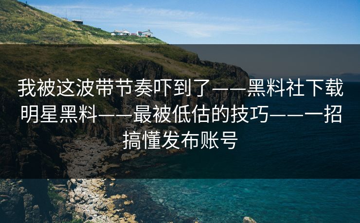 我被这波带节奏吓到了——黑料社下载明星黑料——最被低估的技巧——一招搞懂发布账号