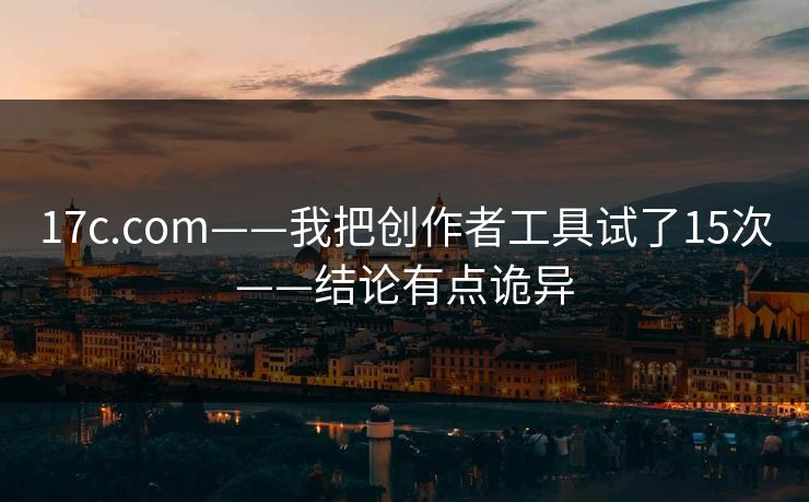 17c.com——我把创作者工具试了15次——结论有点诡异