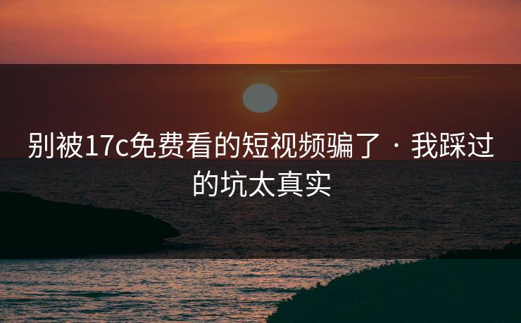 别被17c免费看的短视频骗了 · 我踩过的坑太真实