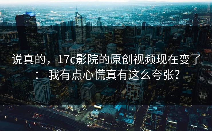 说真的，17c影院的原创视频现在变了： 我有点心慌真有这么夸张？
