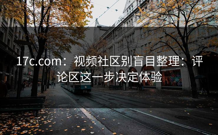 17c.com：视频社区别盲目整理：评论区这一步决定体验