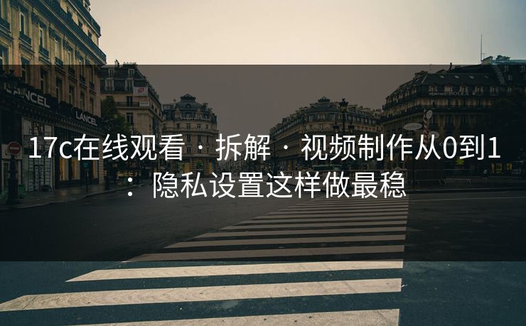 17c在线观看 · 拆解 · 视频制作从0到1：隐私设置这样做最稳