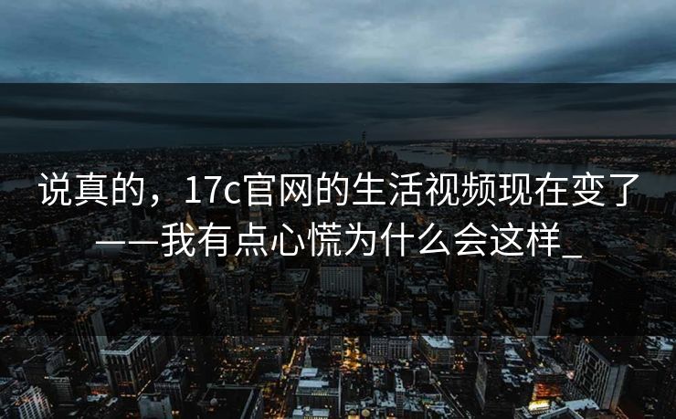 说真的，17c官网的生活视频现在变了——我有点心慌为什么会这样_