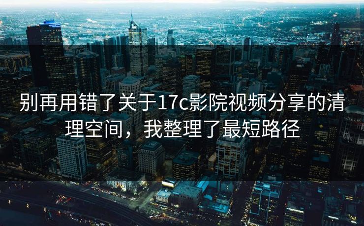 别再用错了关于17c影院视频分享的清理空间，我整理了最短路径