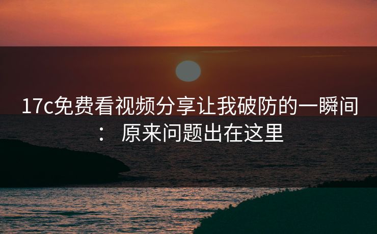 17c免费看视频分享让我破防的一瞬间： 原来问题出在这里