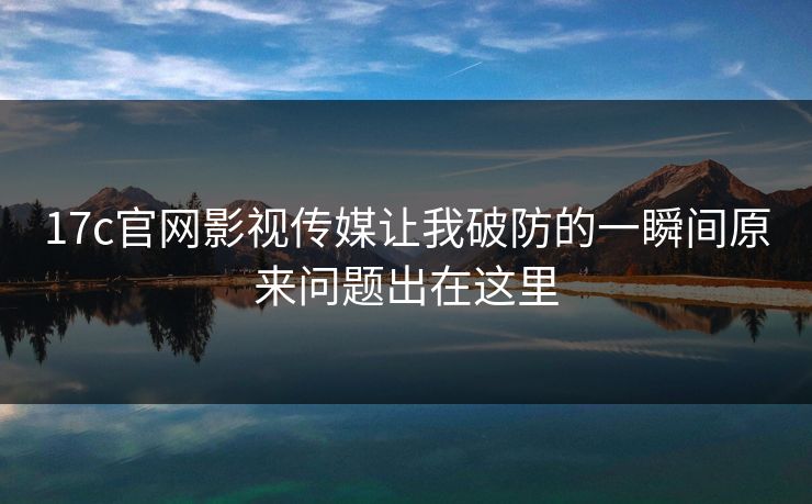 17c官网影视传媒让我破防的一瞬间原来问题出在这里