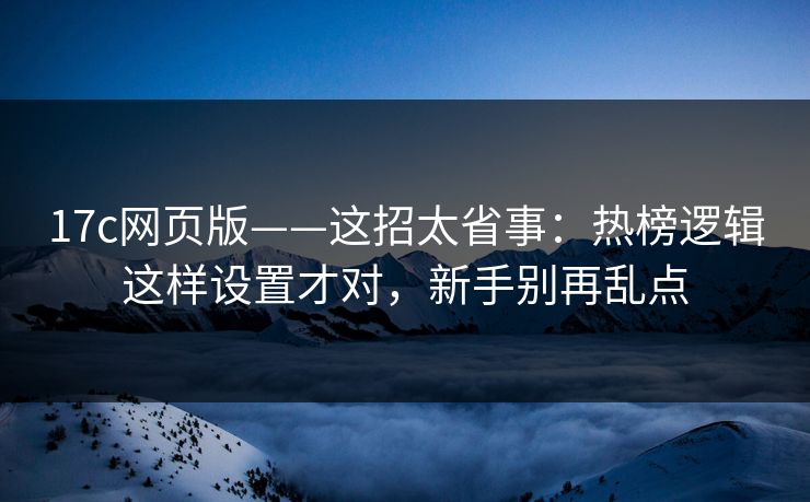 17c网页版——这招太省事：热榜逻辑这样设置才对，新手别再乱点