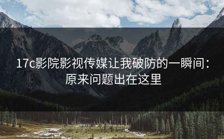 17c影院影视传媒让我破防的一瞬间： 原来问题出在这里