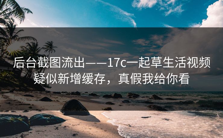 后台截图流出——17c一起草生活视频疑似新增缓存，真假我给你看