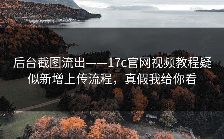 后台截图流出——17c官网视频教程疑似新增上传流程，真假我给你看
