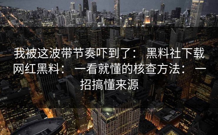 我被这波带节奏吓到了： 黑料社下载网红黑料： 一看就懂的核查方法： 一招搞懂来源