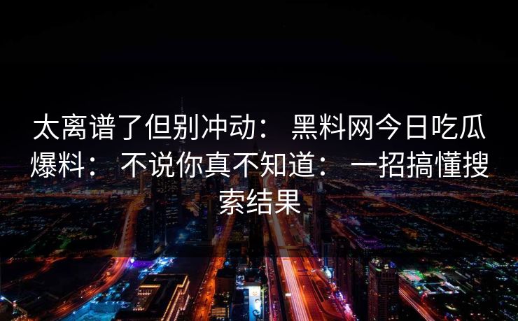 太离谱了但别冲动： 黑料网今日吃瓜爆料： 不说你真不知道： 一招搞懂搜索结果