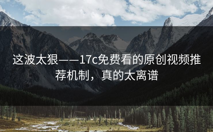 这波太狠——17c免费看的原创视频推荐机制，真的太离谱