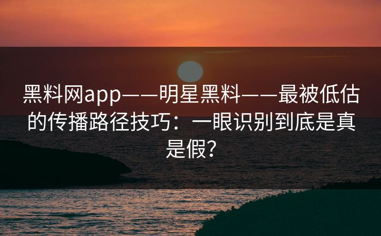 黑料网app——明星黑料——最被低估的传播路径技巧：一眼识别到底是真是假？