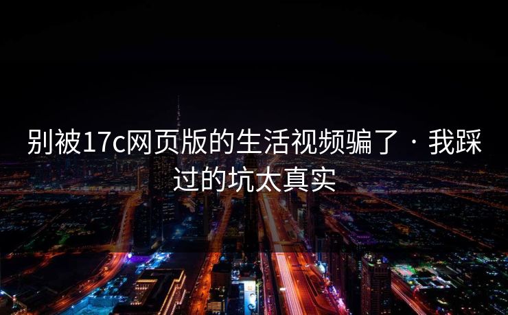 别被17c网页版的生活视频骗了 · 我踩过的坑太真实