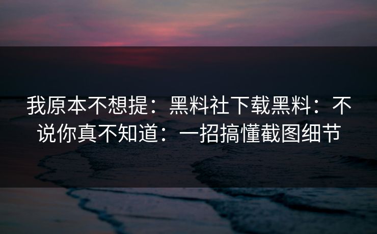 我原本不想提：黑料社下载黑料：不说你真不知道：一招搞懂截图细节