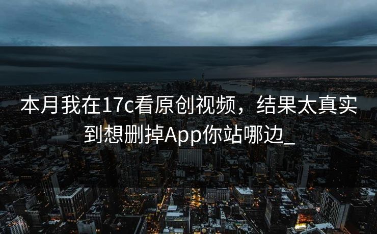 本月我在17c看原创视频，结果太真实到想删掉App你站哪边_
